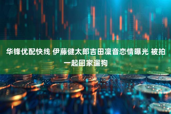 华锋优配快线 伊藤健太郎吉田凜音恋情曝光 被拍一起回家遛狗