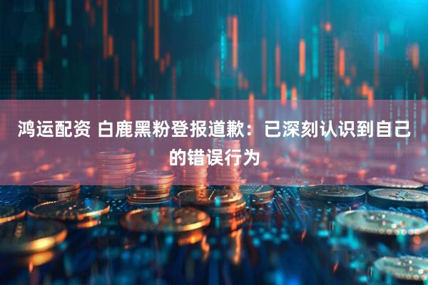 鸿运配资 白鹿黑粉登报道歉：已深刻认识到自己的错误行为