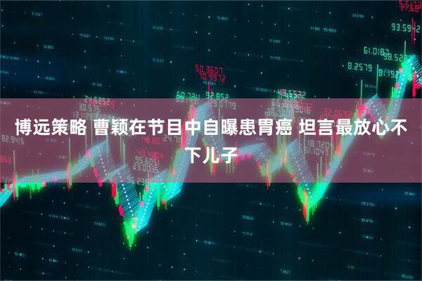 博远策略 曹颖在节目中自曝患胃癌 坦言最放心不下儿子