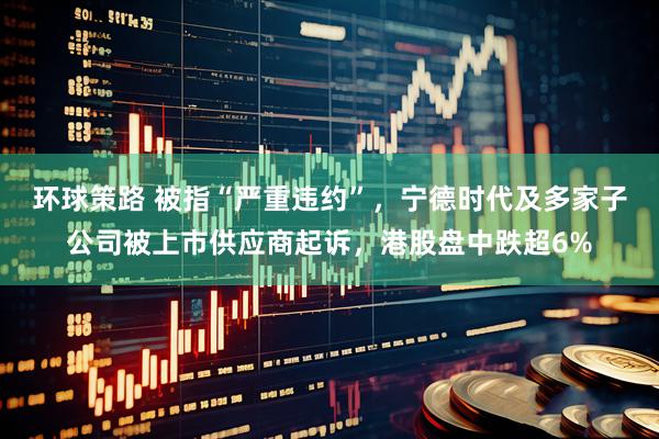 环球策路 被指“严重违约”，宁德时代及多家子公司被上市供应商起诉，港股盘中跌超6%
