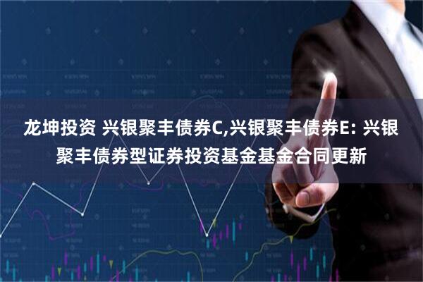 龙坤投资 兴银聚丰债券C,兴银聚丰债券E: 兴银聚丰债券型证券投资基金基金合同更新