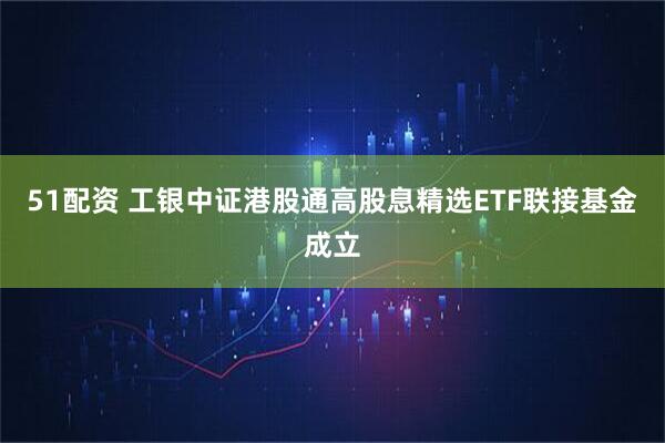 51配资 工银中证港股通高股息精选ETF联接基金成立