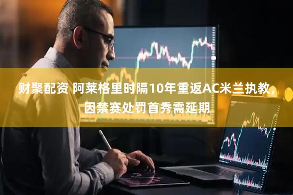 财聚配资 阿莱格里时隔10年重返AC米兰执教，因禁赛处罚首秀需延期