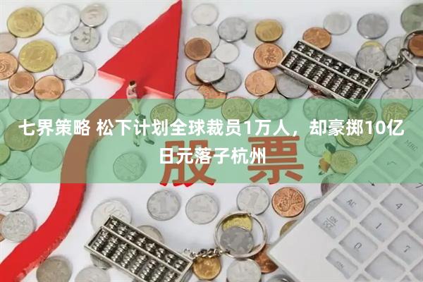 七界策略 松下计划全球裁员1万人，却豪掷10亿日元落子杭州