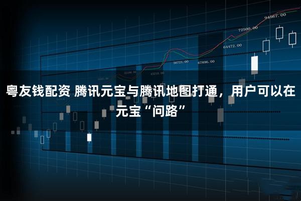 粤友钱配资 腾讯元宝与腾讯地图打通，用户可以在元宝“问路”
