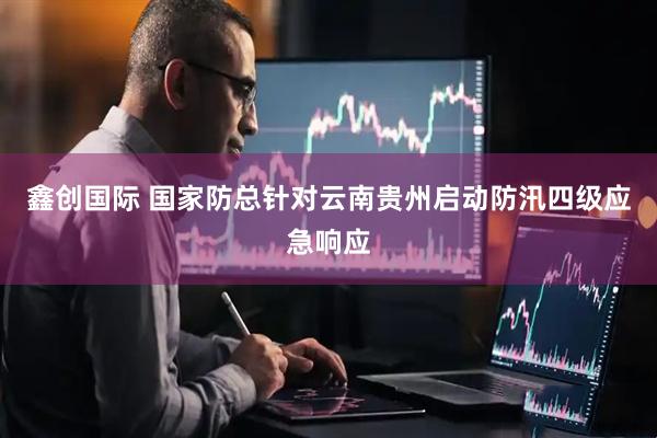 鑫创国际 国家防总针对云南贵州启动防汛四级应急响应