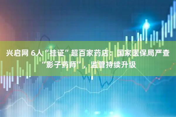 兴启网 6人“挂证”超百家药店：国家医保局严查“影子药师”，监管持续升级