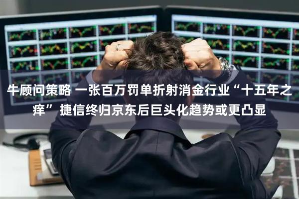 牛顾问策略 一张百万罚单折射消金行业“十五年之痒” 捷信终归京东后巨头化趋势或更凸显