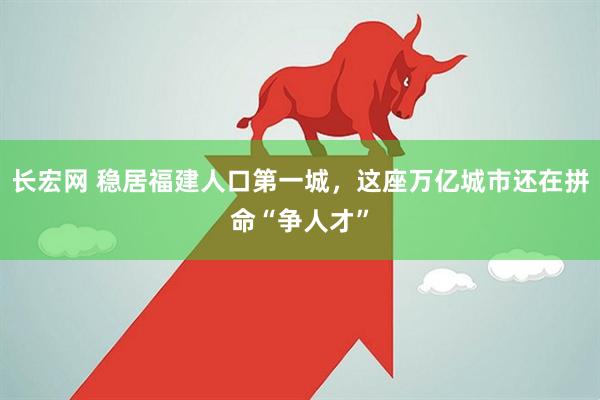 长宏网 稳居福建人口第一城，这座万亿城市还在拼命“争人才”