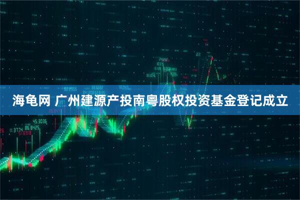 海龟网 广州建源产投南粤股权投资基金登记成立