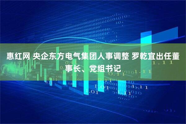 惠红网 央企东方电气集团人事调整 罗乾宜出任董事长、党组书记