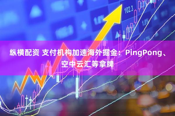 纵横配资 支付机构加速海外掘金：PingPong、空中云汇等拿牌