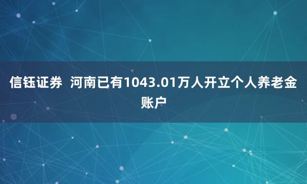 信钰证券  河南已有1043.01万人开立个人养老金账户