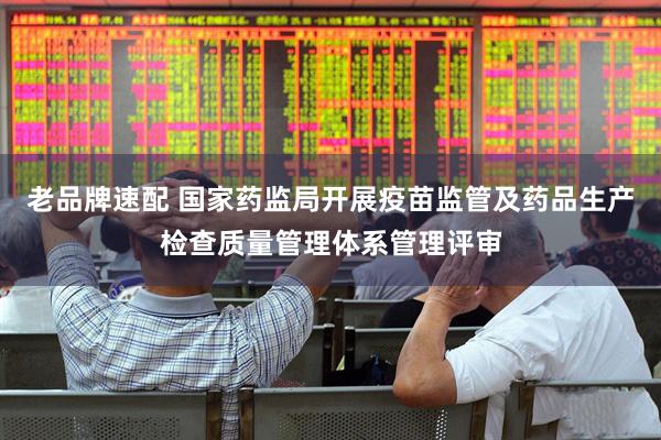 老品牌速配 国家药监局开展疫苗监管及药品生产检查质量管理体系管理评审