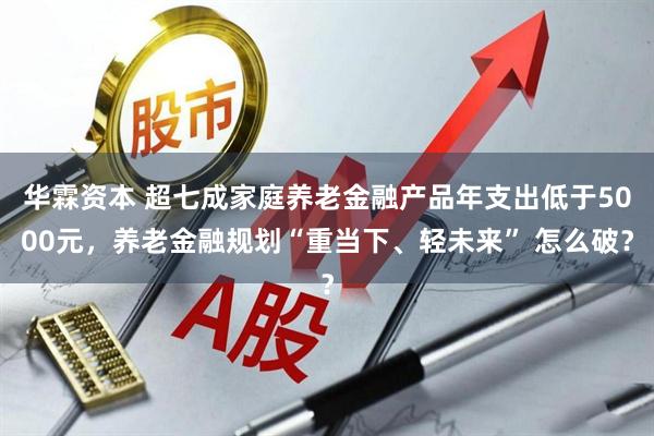 华霖资本 超七成家庭养老金融产品年支出低于5000元，养老金融规划“重当下、轻未来” 怎么破？