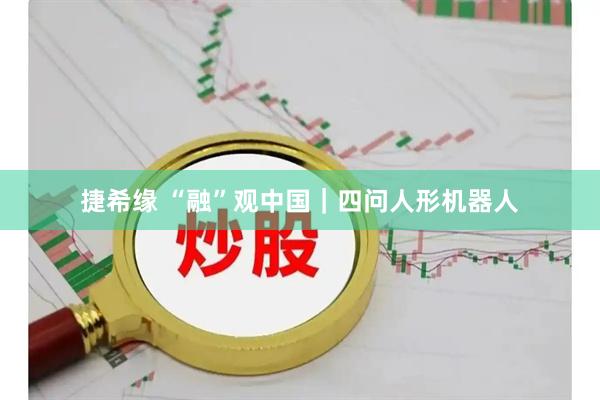 捷希缘 “融”观中国｜四问人形机器人