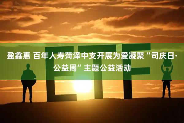 盈鑫惠 百年人寿菏泽中支开展为爱凝聚“司庆日·公益周”主题公益活动