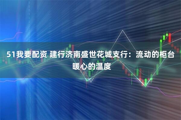 51我要配资 建行济南盛世花城支行：流动的柜台 暖心的温度