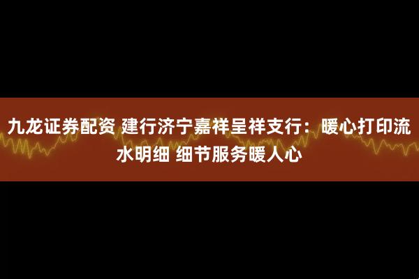 九龙证券配资 建行济宁嘉祥呈祥支行：暖心打印流水明细 细节服务暖人心