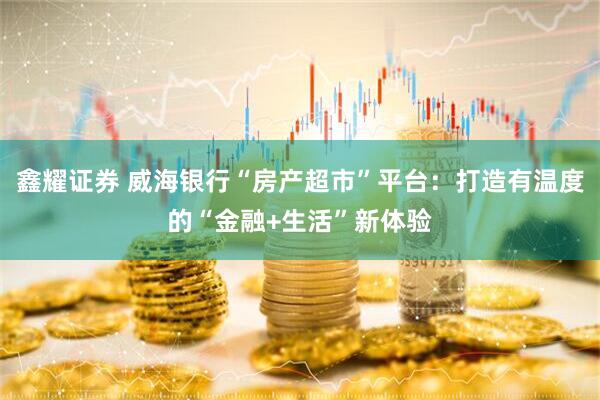 鑫耀证券 威海银行“房产超市”平台：打造有温度的“金融+生活”新体验