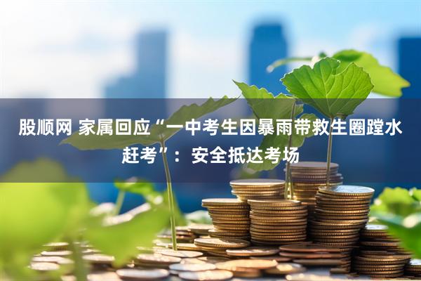 股顺网 家属回应“一中考生因暴雨带救生圈蹚水赶考”：安全抵达考场