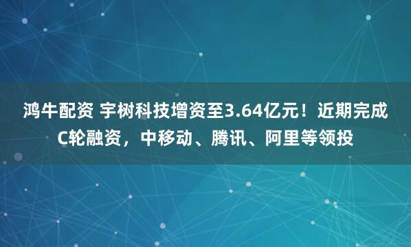 鸿牛配资 宇树科技增资至3.64亿元！近期完成C轮融资，中移动、腾讯、阿里等领投