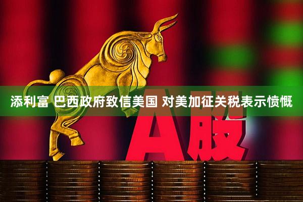添利富 巴西政府致信美国 对美加征关税表示愤慨