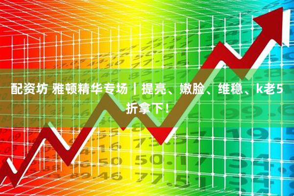 配资坊 雅顿精华专场｜提亮、嫩脸、维稳、k老5折拿下！