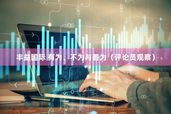 丰益国际 有为、不为与善为（评论员观察）