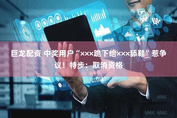 巨龙配资 中奖用户“×××跪下给×××舔鞋”惹争议！特步：取消资格