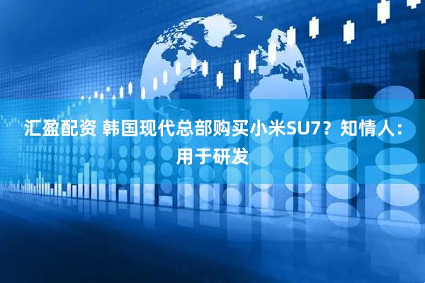 汇盈配资 韩国现代总部购买小米SU7？知情人：用于研发