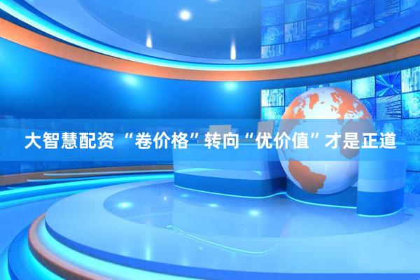 大智慧配资 “卷价格”转向“优价值”才是正道