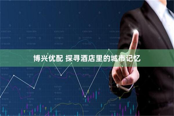 博兴优配 探寻酒店里的城市记忆
