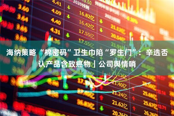 海纳策略 “棉密码”卫生巾陷“罗生门”：辛选否认产品含致癌物｜公司舆情哨