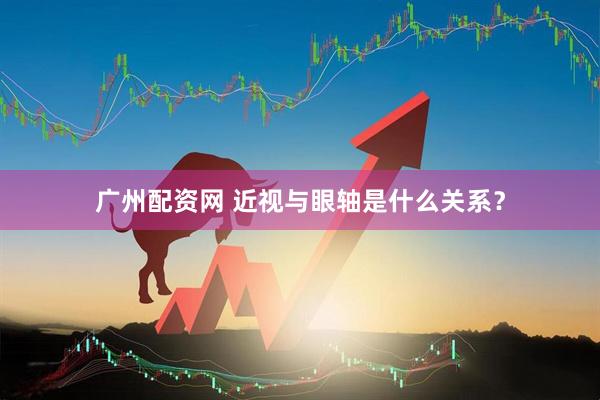 广州配资网 近视与眼轴是什么关系？