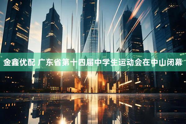 金鑫优配 广东省第十四届中学生运动会在中山闭幕
