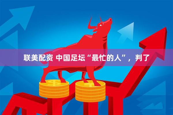联美配资 中国足坛“最忙的人”，判了