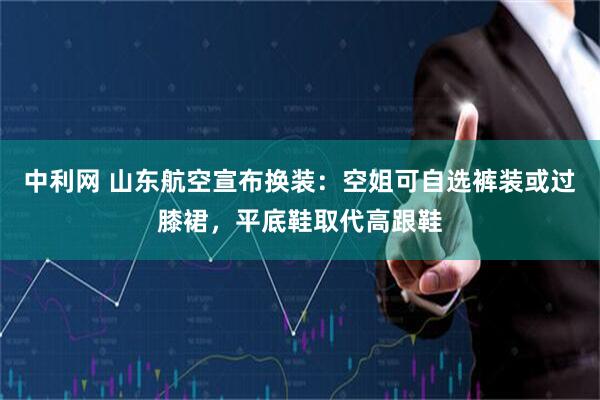 中利网 山东航空宣布换装：空姐可自选裤装或过膝裙，平底鞋取代高跟鞋