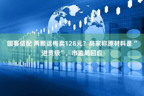 国客信配 两颗话梅卖128元？商家称原材料是“进贡级”，市监局回应
