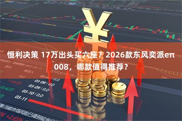 恒利决策 17万出头买六座？2026款东风奕派eπ008，哪款值得推荐？