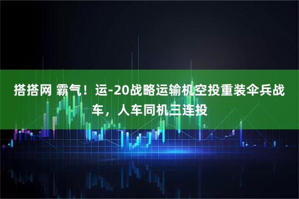 搭搭网 霸气！运-20战略运输机空投重装伞兵战车，人车同机三连投