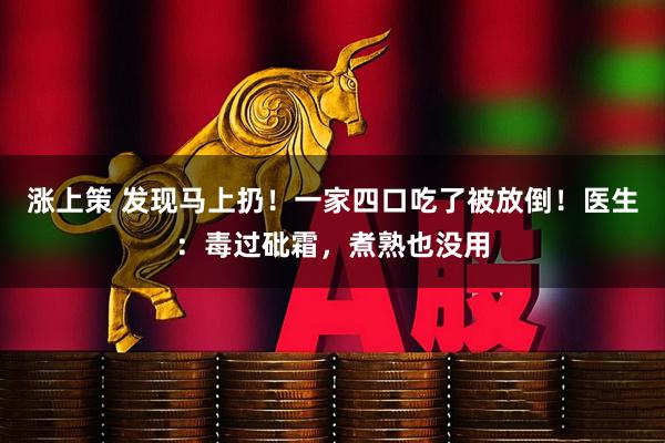 涨上策 发现马上扔！一家四口吃了被放倒！医生：毒过砒霜，煮熟也没用