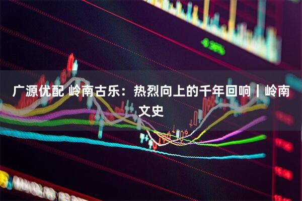 广源优配 岭南古乐：热烈向上的千年回响｜岭南文史