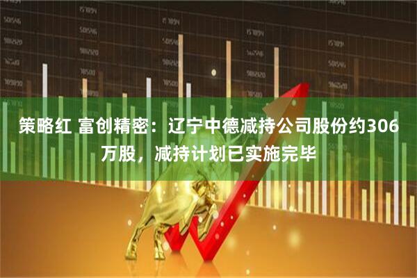 策略红 富创精密：辽宁中德减持公司股份约306万股，减持计划已实施完毕