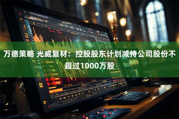 万德策略 光威复材：控股股东计划减持公司股份不超过1000万股