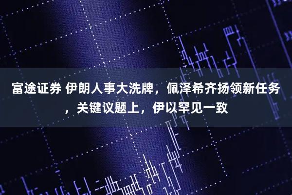 富途证券 伊朗人事大洗牌，佩泽希齐扬领新任务，关键议题上，伊以罕见一致