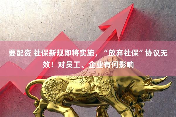 要配资 社保新规即将实施，“放弃社保”协议无效！对员工、企业有何影响