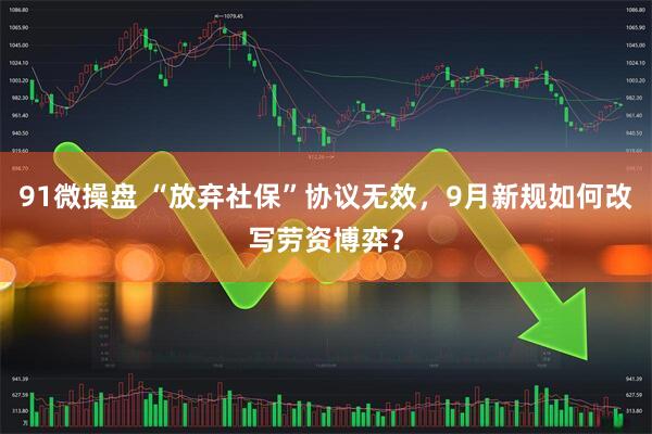 91微操盘 “放弃社保”协议无效，9月新规如何改写劳资博弈？