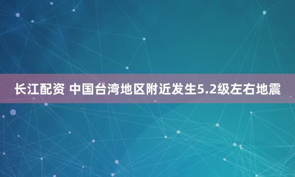 长江配资 中国台湾地区附近发生5.2级左右地震