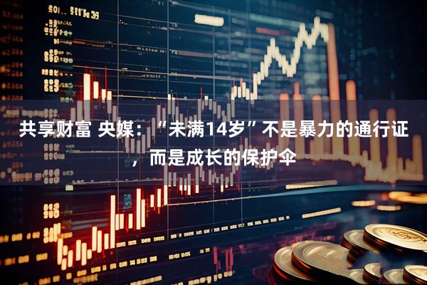共享财富 央媒：“未满14岁”不是暴力的通行证，而是成长的保护伞